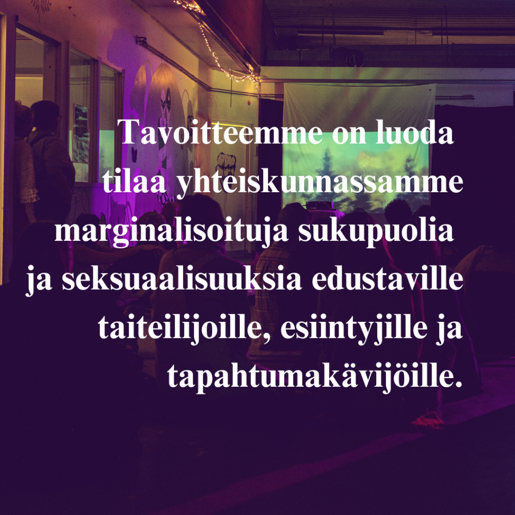 Tavoitteemme on luoda tilaa yhteiskunnassamme marginalisoituja sukupuolia ja seksuaalisuuksia edustaville taiteilijoille, esiintyjille ja tapahtumakävijöille.